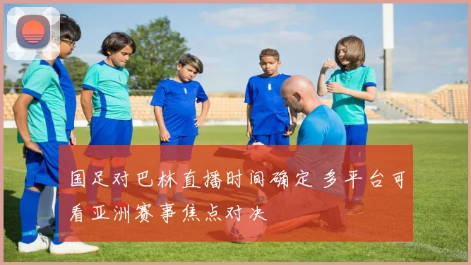 国足对巴林直播时间确定 多平台可看亚洲赛事焦点对决