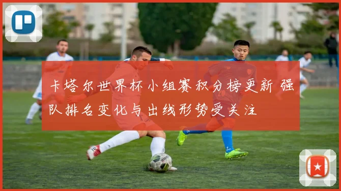卡塔尔世界杯小组赛积分榜更新 强队排名变化与出线形势受关注
