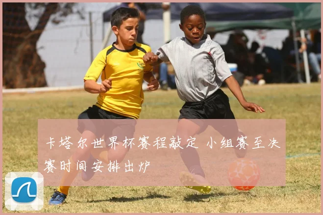 卡塔尔世界杯赛程敲定 小组赛至决赛时间安排出炉