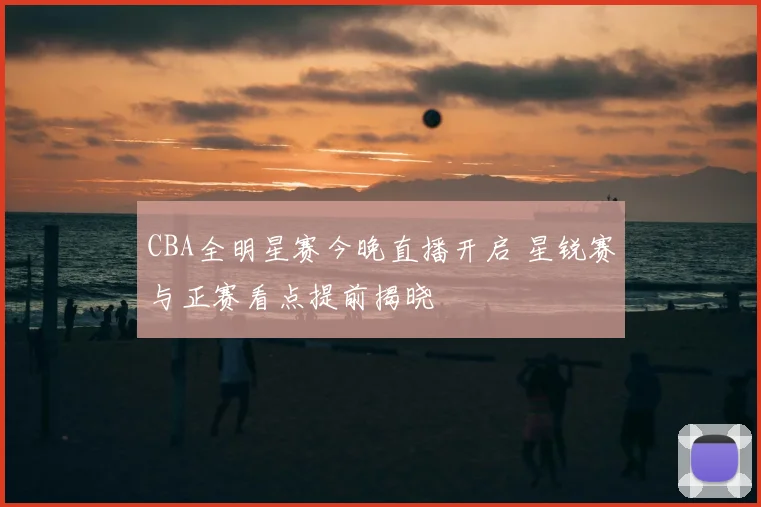CBA全明星赛今晚直播开启 星锐赛与正赛看点提前揭晓