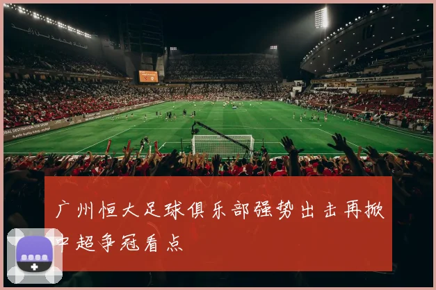 广州恒大足球俱乐部强势出击再掀中超争冠看点