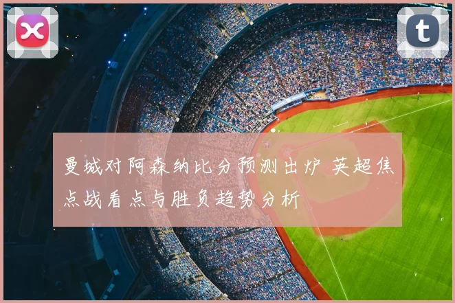 曼城对阿森纳比分预测出炉 英超焦点战看点与胜负趋势分析