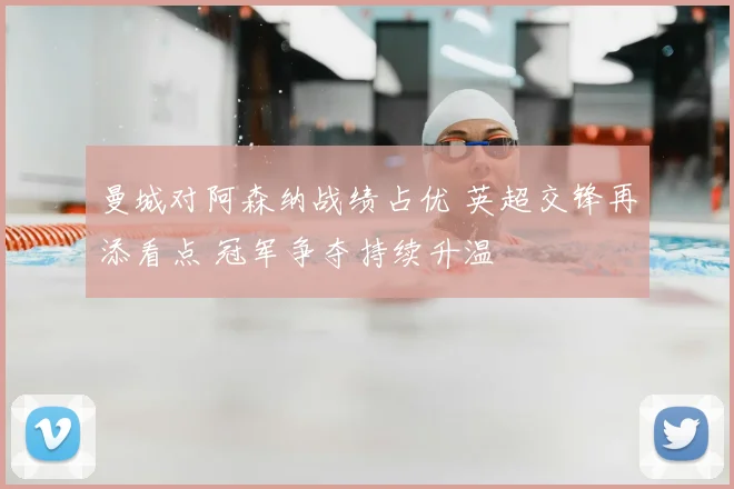 曼城对阿森纳战绩占优 英超交锋再添看点 冠军争夺持续升温