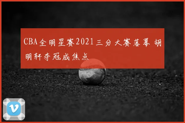 CBA全明星赛2021三分大赛落幕 胡明轩夺冠成焦点