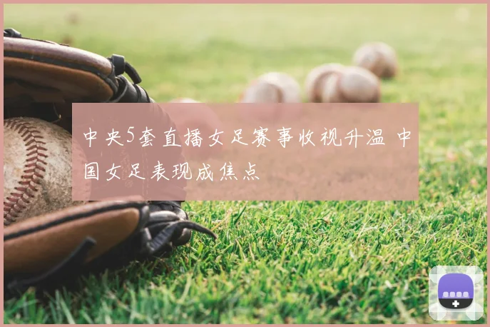 中央5套直播女足赛事收视升温 中国女足表现成焦点
