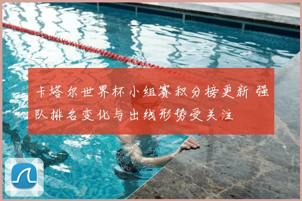 卡塔尔世界杯小组赛积分榜更新 强队排名变化与出线形势受关注