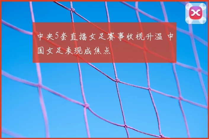 中央5套直播女足赛事收视升温 中国女足表现成焦点
