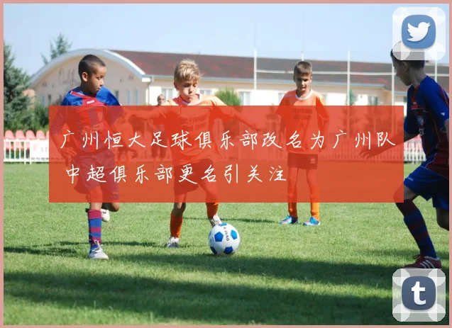 广州恒大足球俱乐部改名为广州队 中超俱乐部更名引关注