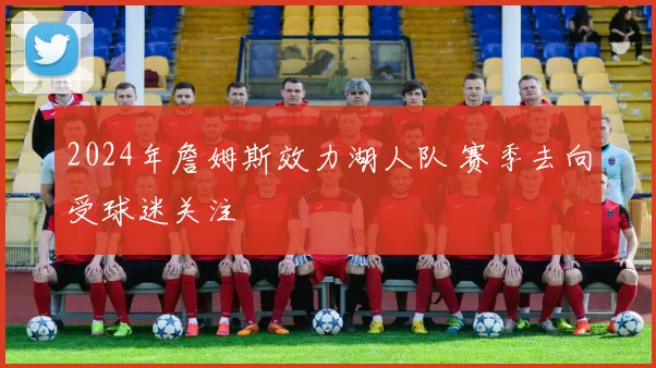2024年詹姆斯效力湖人队 赛季去向受球迷关注