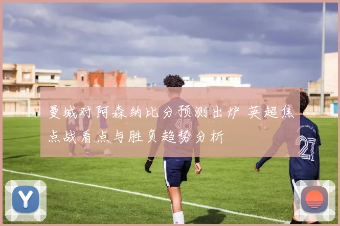 曼城对阿森纳比分预测出炉 英超焦点战看点与胜负趋势分析