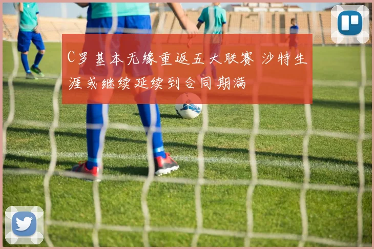 C罗基本无缘重返五大联赛 沙特生涯或继续延续到合同期满