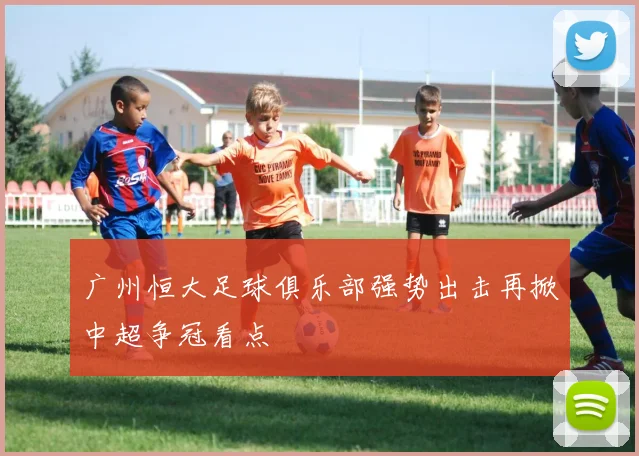 广州恒大足球俱乐部强势出击再掀中超争冠看点