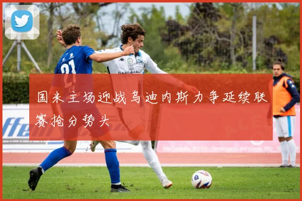 国米主场迎战乌迪内斯力争延续联赛抢分势头