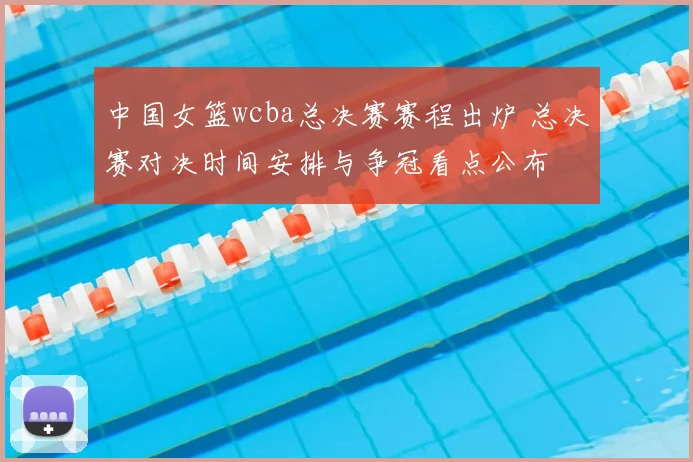 中国女篮wcba总决赛赛程出炉 总决赛对决时间安排与争冠看点公布