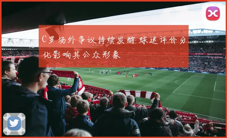 C罗场外争议持续发酵 球迷评价分化影响其公众形象