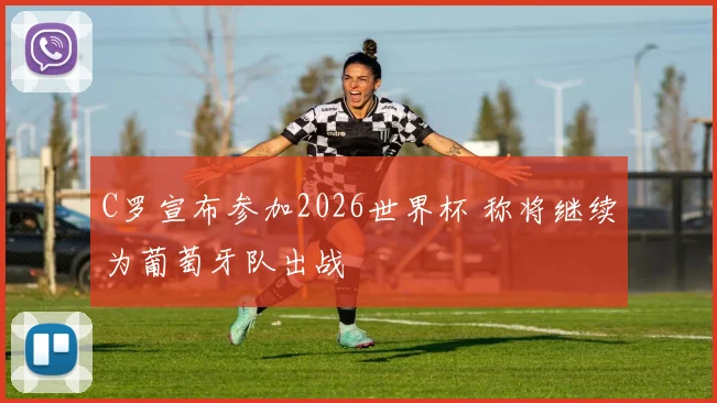 C罗宣布参加2026世界杯 称将继续为葡萄牙队出战