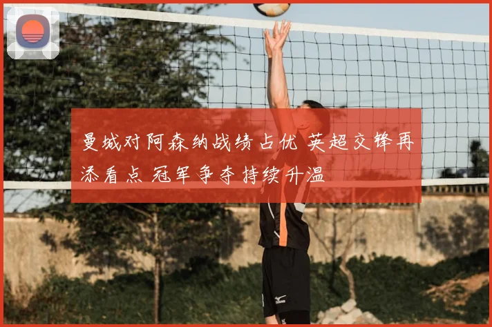 曼城对阿森纳战绩占优 英超交锋再添看点 冠军争夺持续升温