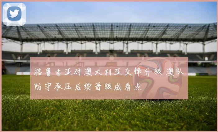 格鲁吉亚对澳大利亚交锋升级 澳队防守承压后续晋级成看点