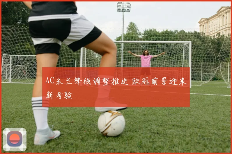 AC米兰锋线调整推进 欧冠前景迎来新考验